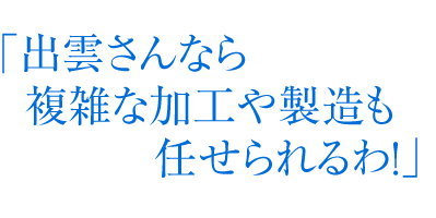 「出雲さんなら複雑な加工や製造も任せられるわ！」