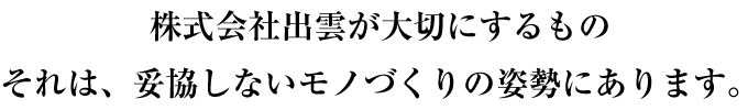 株式会社出雲が大切にするもの、それは、妥協しないモノづくりの姿勢にあります。