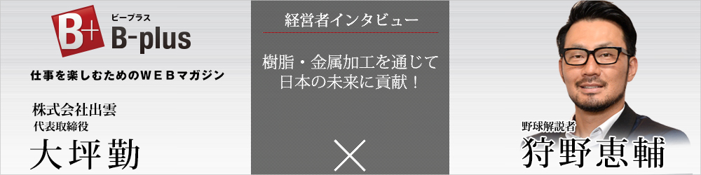 B-plus経営者インタビュー「樹脂・金属加工を通じて日本の未来に貢献！」
【株式会社出雲 代表取締役 大坪勤　×　野球解説者 狩野恵輔】