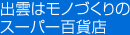 出雲はモノづくりのスーパー百貨店