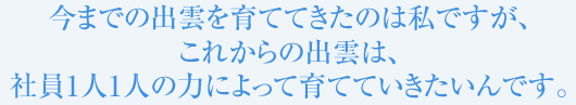 今までの出雲を育ててきたのは私ですが、これからの出雲は、社員1人1人の力によって育てていきたいんです。